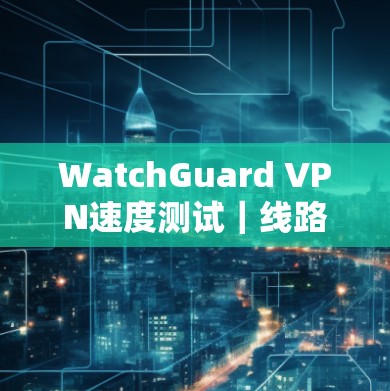 WatchGuard VPN速度测试｜线路分析