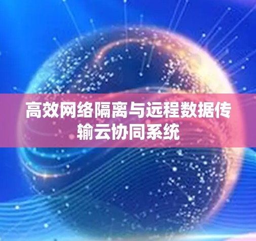 高效网络隔离与远程数据传输云协同系统