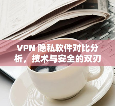 VPN 隐私软件对比分析，技术与安全的双刃剑